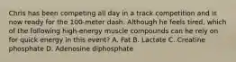 Chris has been competing all day in a track competition and is now ready for the 100-meter dash. Although he feels tired, which of the following high-energy muscle compounds can he rely on for quick energy in this event? A. Fat B. Lactate C. Creatine phosphate D. Adenosine diphosphate