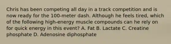 Chris has been competing all day in a track competition and is now ready for the 100-meter dash. Although he feels tired, which of the following high-energy muscle compounds can he rely on for quick energy in this event? A. Fat B. Lactate C. Creatine phosphate D. Adenosine diphosphate