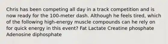 Chris has been competing all day in a track competition and is now ready for the 100-meter dash. Although he feels tired, which of the following high-energy muscle compounds can he rely on for quick energy in this event? Fat Lactate Creatine phosphate Adenosine diphosphate