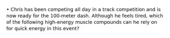 • Chris has been competing all day in a track competition and is now ready for the 100-meter dash. Although he feels tired, which of the following high-energy muscle compounds can he rely on for quick energy in this event?