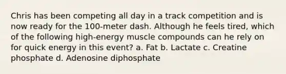 Chris has been competing all day in a track competition and is now ready for the 100-meter dash. Although he feels tired, which of the following high-energy muscle compounds can he rely on for quick energy in this event? a. Fat b. Lactate c. Creatine phosphate d. Adenosine diphosphate