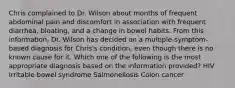 Chris complained to Dr. Wilson about months of frequent abdominal pain and discomfort in association with frequent diarrhea, bloating, and a change in bowel habits. From this information, Dr. Wilson has decided on a multiple-symptom-based diagnosis for Chris's condition, even though there is no known cause for it. Which one of the following is the most appropriate diagnosis based on the information provided? HIV Irritable bowel syndrome Salmonellosis Colon cancer