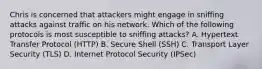 Chris is concerned that attackers might engage in sniffing attacks against traffic on his network. Which of the following protocols is most susceptible to sniffing attacks? A. Hypertext Transfer Protocol (HTTP) B. Secure Shell (SSH) C. Transport Layer Security (TLS) D. Internet Protocol Security (IPSec)