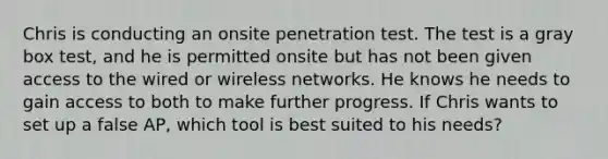 Chris is conducting an onsite penetration test. The test is a gray box test, and he is permitted onsite but has not been given access to the wired or wireless networks. He knows he needs to gain access to both to make further progress. If Chris wants to set up a false AP, which tool is best suited to his needs?