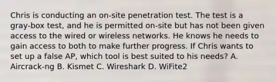 Chris is conducting an on-site penetration test. The test is a gray-box test, and he is permitted on-site but has not been given access to the wired or wireless networks. He knows he needs to gain access to both to make further progress. If Chris wants to set up a false AP, which tool is best suited to his needs? A. Aircrack-ng B. Kismet C. Wireshark D. WiFite2