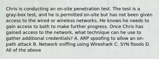 Chris is conducting an on‐site penetration test. The test is a gray‐box test, and he is permitted on‐site but has not been given access to the wired or wireless networks. He knows he needs to gain access to both to make further progress. Once Chris has gained access to the network, what technique can he use to gather additional credentials? A. ARP spoofing to allow an on‐path attack B. Network sniffing using Wireshark C. SYN floods D. All of the above