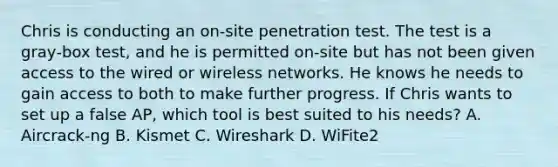 Chris is conducting an on‐site penetration test. The test is a gray‐box test, and he is permitted on‐site but has not been given access to the wired or wireless networks. He knows he needs to gain access to both to make further progress. If Chris wants to set up a false AP, which tool is best suited to his needs? A. Aircrack‐ng B. Kismet C. Wireshark D. WiFite2