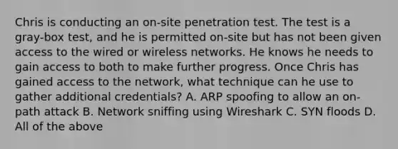 Chris is conducting an on-site penetration test. The test is a gray-box test, and he is permitted on-site but has not been given access to the wired or wireless networks. He knows he needs to gain access to both to make further progress. Once Chris has gained access to the network, what technique can he use to gather additional credentials? A. ARP spoofing to allow an on-path attack B. Network sniffing using Wireshark C. SYN floods D. All of the above