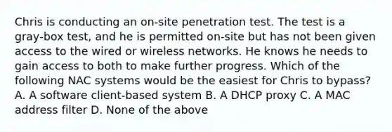 Chris is conducting an on‐site penetration test. The test is a gray‐box test, and he is permitted on‐site but has not been given access to the wired or wireless networks. He knows he needs to gain access to both to make further progress. Which of the following NAC systems would be the easiest for Chris to bypass? A. A software client‐based system B. A DHCP proxy C. A MAC address filter D. None of the above