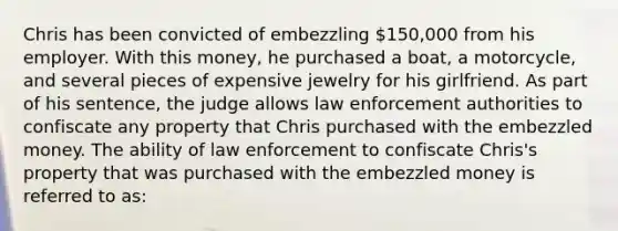 Chris has been convicted of embezzling 150,000 from his employer. With this money, he purchased a boat, a motorcycle, and several pieces of expensive jewelry for his girlfriend. As part of his sentence, the judge allows law enforcement authorities to confiscate any property that Chris purchased with the embezzled money. The ability of law enforcement to confiscate Chris's property that was purchased with the embezzled money is referred to as: