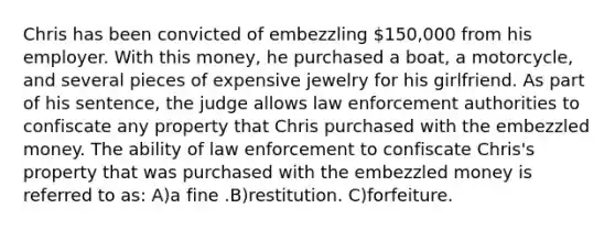 Chris has been convicted of embezzling 150,000 from his employer. With this money, he purchased a boat, a motorcycle, and several pieces of expensive jewelry for his girlfriend. As part of his sentence, the judge allows law enforcement authorities to confiscate any property that Chris purchased with the embezzled money. The ability of law enforcement to confiscate Chris's property that was purchased with the embezzled money is referred to as: A)a fine .B)restitution. C)forfeiture.