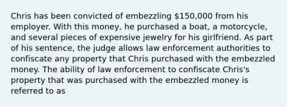 Chris has been convicted of embezzling 150,000 from his employer. With this money, he purchased a boat, a motorcycle, and several pieces of expensive jewelry for his girlfriend. As part of his sentence, the judge allows law enforcement authorities to confiscate any property that Chris purchased with the embezzled money. The ability of law enforcement to confiscate Chris's property that was purchased with the embezzled money is referred to as