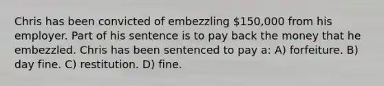 Chris has been convicted of embezzling 150,000 from his employer. Part of his sentence is to pay back the money that he embezzled. Chris has been sentenced to pay a: A) forfeiture. B) day fine. C) restitution. D) fine.