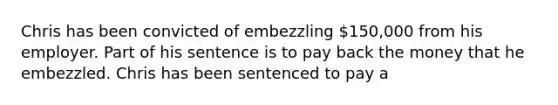 Chris has been convicted of embezzling 150,000 from his employer. Part of his sentence is to pay back the money that he embezzled. Chris has been sentenced to pay a