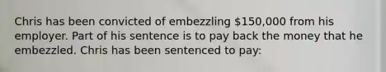 Chris has been convicted of embezzling 150,000 from his employer. Part of his sentence is to pay back the money that he embezzled. Chris has been sentenced to pay: