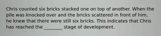 Chris counted six bricks stacked one on top of another. When the pile was knocked over and the bricks scattered in front of him, he knew that there were still six bricks. This indicates that Chris has reached the ________ stage of development.