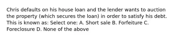 Chris defaults on his house loan and the lender wants to auction the property (which secures the loan) in order to satisfy his debt. This is known as: Select one: A. Short sale B. Forfeiture C. Foreclosure D. None of the above