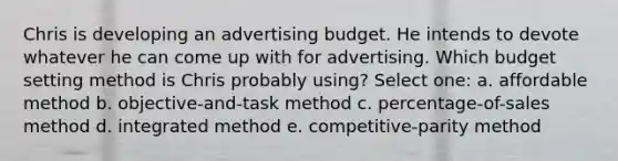 Chris is developing an advertising budget. He intends to devote whatever he can come up with for advertising. Which budget setting method is Chris probably using? Select one: a. affordable method b. objective-and-task method c. percentage-of-sales method d. integrated method e. competitive-parity method