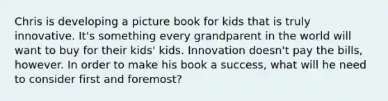 Chris is developing a picture book for kids that is truly innovative. It's something every grandparent in the world will want to buy for their kids' kids. Innovation doesn't pay the bills, however. In order to make his book a success, what will he need to consider first and foremost?