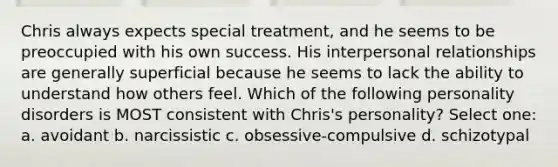 Chris always expects special treatment, and he seems to be preoccupied with his own success. His interpersonal relationships are generally superficial because he seems to lack the ability to understand how others feel. Which of the following personality disorders is MOST consistent with Chris's personality? Select one: a. avoidant b. narcissistic c. obsessive-compulsive d. schizotypal