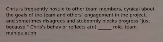 Chris is frequently hostile to other team members, cynical about the goals of the team and others' engagement in the project, and sometimes disagrees and stubbornly blocks progress "just because." Chris's behavior reflects a(n) ______ role. team manipulation