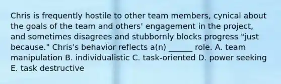 Chris is frequently hostile to other team members, cynical about the goals of the team and others' engagement in the project, and sometimes disagrees and stubbornly blocks progress "just because." Chris's behavior reflects a(n) ______ role. A. team manipulation B. individualistic C. task-oriented D. power seeking E. task destructive