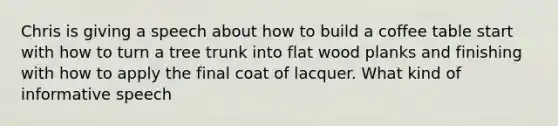 Chris is giving a speech about how to build a coffee table start with how to turn a tree trunk into flat wood planks and finishing with how to apply the final coat of lacquer. What kind of informative speech