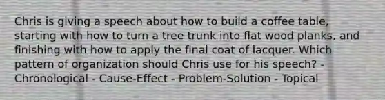 Chris is giving a speech about how to build a coffee table, starting with how to turn a tree trunk into flat wood planks, and finishing with how to apply the final coat of lacquer. Which pattern of organization should Chris use for his speech? - Chronological - Cause-Effect - Problem-Solution - Topical