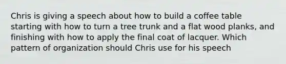 Chris is giving a speech about how to build a coffee table starting with how to turn a tree trunk and a flat wood planks, and finishing with how to apply the final coat of lacquer. Which pattern of organization should Chris use for his speech