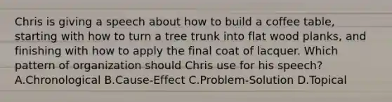 Chris is giving a speech about how to build a coffee table, starting with how to turn a tree trunk into flat wood planks, and finishing with how to apply the final coat of lacquer. Which pattern of organization should Chris use for his speech? A.Chronological B.Cause-Effect C.Problem-Solution D.Topical