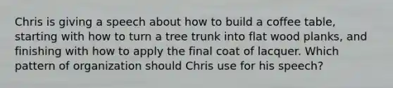 Chris is giving a speech about how to build a coffee table, starting with how to turn a tree trunk into flat wood planks, and finishing with how to apply the final coat of lacquer. Which pattern of organization should Chris use for his speech?