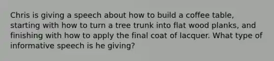 Chris is giving a speech about how to build a coffee table, starting with how to turn a tree trunk into flat wood planks, and finishing with how to apply the final coat of lacquer. What type of informative speech is he giving?