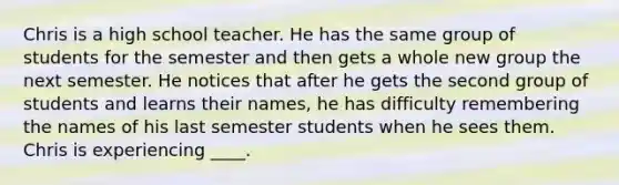 Chris is a high school teacher. He has the same group of students for the semester and then gets a whole new group the next semester. He notices that after he gets the second group of students and learns their names, he has difficulty remembering the names of his last semester students when he sees them. Chris is experiencing ____.