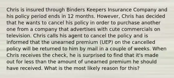 Chris is insured through Binders Keepers Insurance Company and his policy period ends in 12 months. However, Chris has decided that he wants to cancel his policy in order to purchase another one from a company that advertises with cute commercials on television. Chris calls his agent to cancel the policy and is informed that the unearned premium (UEP) on the cancelled policy will be returned to him by mail in a couple of weeks. When Chris receives the check, he is surprised to find that it's made out for less than the amount of unearned premium he should have received. What is the most likely reason for this?