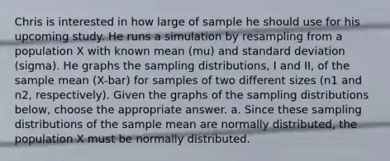 Chris is interested in how large of sample he should use for his upcoming study. He runs a simulation by resampling from a population X with known mean (mu) and standard deviation (sigma). He graphs the sampling distributions, I and II, of the sample mean (X-bar) for samples of two different sizes (n1 and n2, respectively). Given the graphs of the sampling distributions below, choose the appropriate answer. a. Since these sampling distributions of the sample mean are normally distributed, the population X must be normally distributed.