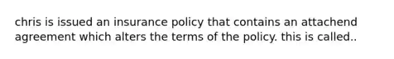 chris is issued an insurance policy that contains an attachend agreement which alters the terms of the policy. this is called..