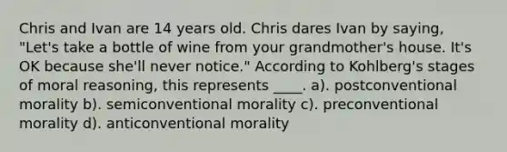 Chris and Ivan are 14 years old. Chris dares Ivan by saying, "Let's take a bottle of wine from your grandmother's house. It's OK because she'll never notice." According to Kohlberg's stages of moral reasoning, this represents ____. a). postconventional morality b). semiconventional morality c). preconventional morality d). anticonventional morality