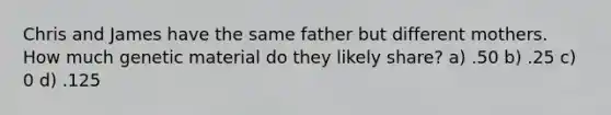 Chris and James have the same father but different mothers. How much genetic material do they likely share? a) .50 b) .25 c) 0 d) .125