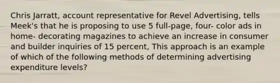 Chris Jarratt, account representative for Revel Advertising, tells Meek's that he is proposing to use 5 full-page, four- color ads in home- decorating magazines to achieve an increase in consumer and builder inquiries of 15 percent, This approach is an example of which of the following methods of determining advertising expenditure levels?