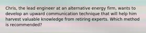 Chris, the lead engineer at an alternative energy firm, wants to develop an upward communication technique that will help him harvest valuable knowledge from retiring experts. Which method is recommended?