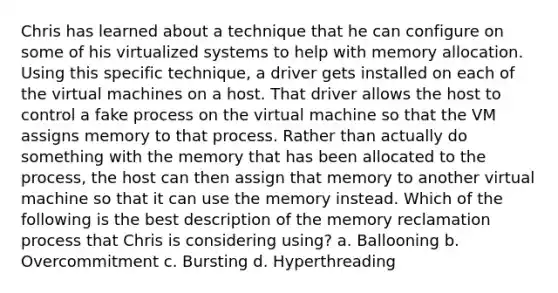 Chris has learned about a technique that he can configure on some of his virtualized systems to help with memory allocation. Using this specific technique, a driver gets installed on each of the virtual machines on a host. That driver allows the host to control a fake process on the virtual machine so that the VM assigns memory to that process. Rather than actually do something with the memory that has been allocated to the process, the host can then assign that memory to another virtual machine so that it can use the memory instead. Which of the following is the best description of the memory reclamation process that Chris is considering using? a. Ballooning b. Overcommitment c. Bursting d. Hyperthreading