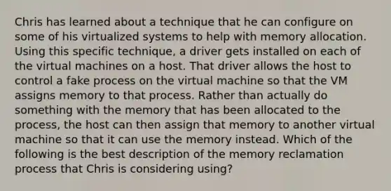 Chris has learned about a technique that he can configure on some of his virtualized systems to help with memory allocation. Using this specific technique, a driver gets installed on each of the virtual machines on a host. That driver allows the host to control a fake process on the virtual machine so that the VM assigns memory to that process. Rather than actually do something with the memory that has been allocated to the process, the host can then assign that memory to another virtual machine so that it can use the memory instead. Which of the following is the best description of the memory reclamation process that Chris is considering using?