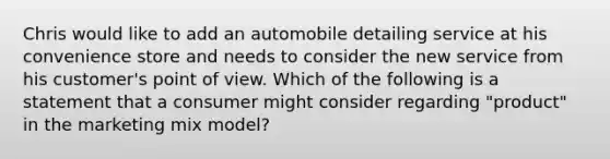 Chris would like to add an automobile detailing service at his convenience store and needs to consider the new service from his customer's point of view. Which of the following is a statement that a consumer might consider regarding "product" in the marketing mix model?