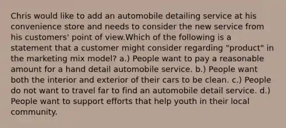 Chris would like to add an automobile detailing service at his convenience store and needs to consider the new service from his customers' point of view.Which of the following is a statement that a customer might consider regarding "product" in the marketing mix model? a.) People want to pay a reasonable amount for a hand detail automobile service. b.) People want both the interior and exterior of their cars to be clean. c.) People do not want to travel far to find an automobile detail service. d.) People want to support efforts that help youth in their local community.