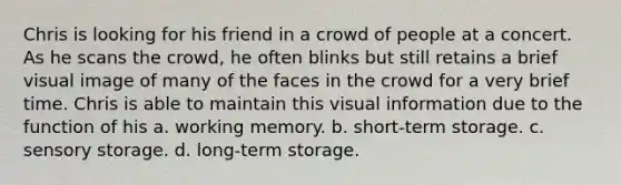 Chris is looking for his friend in a crowd of people at a concert. As he scans the crowd, he often blinks but still retains a brief visual image of many of the faces in the crowd for a very brief time. Chris is able to maintain this visual information due to the function of his a. working memory. b. short-term storage. c. sensory storage. d. long-term storage.