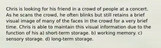 Chris is looking for his friend in a crowd of people at a concert. As he scans the crowd, he often blinks but still retains a brief visual image of many of the faces in the crowd for a very brief time. Chris is able to maintain this visual information due to the function of his a) short-term storage. b) working memory. c) sensory storage. d) long-term storage.