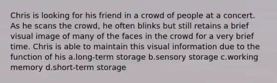 Chris is looking for his friend in a crowd of people at a concert. As he scans the crowd, he often blinks but still retains a brief visual image of many of the faces in the crowd for a very brief time. Chris is able to maintain this visual information due to the function of his a.long-term storage b.sensory storage c.working memory d.short-term storage