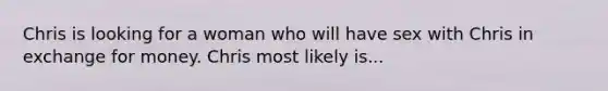 Chris is looking for a woman who will have sex with Chris in exchange for money. Chris most likely is...