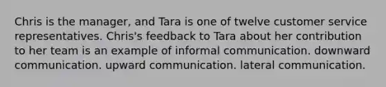 Chris is the manager, and Tara is one of twelve customer service representatives. Chris's feedback to Tara about her contribution to her team is an example of informal communication. downward communication. upward communication. lateral communication.