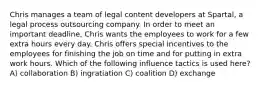 Chris manages a team of legal content developers at Spartal, a legal process outsourcing company. In order to meet an important deadline, Chris wants the employees to work for a few extra hours every day. Chris offers special incentives to the employees for finishing the job on time and for putting in extra work hours. Which of the following influence tactics is used here? A) collaboration B) ingratiation C) coalition D) exchange